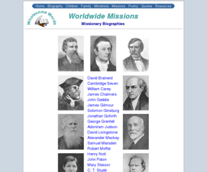 missionarybiography.org: Missionary Biographies - Worldwide Missions - Wholesome Words
Biographies of David Livingstone, William Carey, Adoniram Judson, Robert Moffat, Hudson Taylor, Mary Slessor, John Paton, David Brainerd, James Chalmers, Cambridge Seven, James Gilmour, Solomon Ginsburg, Jonathan Goforth, C. T. Studd, Alexander Mackay, George Grenfell, Samuel Marsden, Henry Nott, John Geddie.