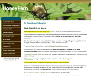 giftedcurriculumdesign.com: Homeschool Consulting, Instruction and Curriculum Design
HoneyFern is a 5-12 cottage school in the preparation stage of accreditation with the Georgia Accrediting Commission; HoneyFern also offers gifted curriculum design, online classes (including AP) and assistance for college-bound homeschoolers.