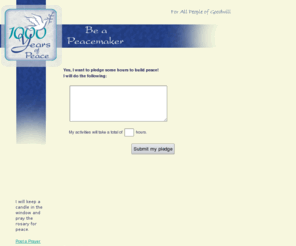 pledgepeace.com: The 1,000 Years of Peace Project
What would you do to help create 1,000 years of peace - at home, at work, in your neighborhood? The Catholic Sisters of Sisters United News (S.U.N.), Greater Cincinnati Region, and St. Anthony Messenger Press are issuing the invitation to people who want to take an active part in building world peace at the dawn of a new millennium. The goal is to encourage 1,000 years of peacemaking activities by the end of the year 2000.