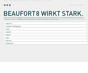 beaufort8.de: BEAUFORT 8 Werbeagentur Stuttgart - WIRKT STARK.
Beaufort 8 ist eine Werbeagentur aus Stuttgart. Unser Name steht für stürmischen Wind. Oder für das, was wir als Agentur für Kommunikation darunter verstehen: nachhaltigen Markenvortrieb.