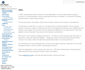 golinchpin.com: Hello. - Linchpin Learning
Communication skills training for business, government, and organizations. Founded by two Carnegie Mellon University professors with deep real-world experience, Linchpin uses field research to refine graduate-level courses that improve the communications skills of the organization. High-value content can be delivered via classroom, web conference, and online distance applications. Focus is on writing skills, speaking skills, presentation skills, communication for action for US and international and multicultural audiences.