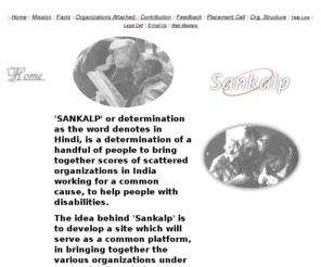 hamarasankalp.org: Our 'SANKALP' is to bring together scores of scattered organizations in India,
working for a common cause of helping people with disabilities.
This is a web site to help people with disability and to bring organisations working for them under one umbrella.