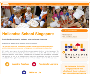 hollandseschool.org: Hollandse School Singapore
Welkom op de website van de Hollandse School in Singapore.


'De HSL biedt kwalitatief hoogstaand onderwijs met een gecombineerd Nederlands en internationaal curriculum, waar het leerproces van de kinderen centraal staat.'


We houden rekening met de verschillende manieren waarop kinderen het best presteren. We houden rekening met individuele behoeften, interesses en doelen. Wij proberen het leren persoonlijk te maken, aan te passen, zodat elke kind het onderwijs krijgt dat het wil en nodig heeft. Het team van de HSL wil de kinderen helpen leren, laten genieten van hun leren en kennis en vaardigheden laten opdoen waar ze de rest van hun leven wat aan hebben. De HSL staat voor:


Inspiring Teachers - Passionate Learners - Skills for Life