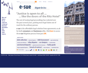 e-sue.co.uk: : : : e-sue : : : : : : : : :
Legal agreements drafted by experienced barristers at 1/3rd of cost of your solicitors. 
e-law are pioneers in producing low cost legal agreements in the UK since 1985. Our clients receive quicker turnround, 
greater specialist knowledge and expertise and a substantial saving on legal costs.