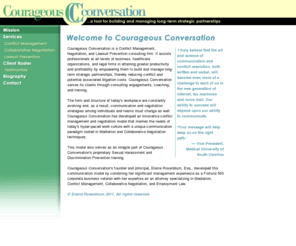 courageousconversation.net: Courageous Conversation -- Welcome
Courageous Conversation is a Conflict Management, Negotiation, and Lawsuit Prevention consulting firm. Elaine Rosenblum, Esq., assists professionals at all levels of business, healthcare organizations, and legal firms in attaining greater productivity and profitability by empowering them to build and manage long-term strategic partnerships, thereby reducing conflict and potential associated litigation costs. Courageous Conversation serves its clients through consulting engagements, coaching, and training.