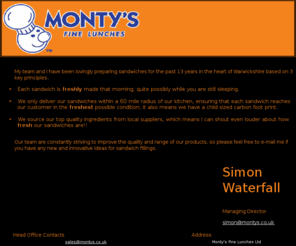 montys.co.uk: Monty's Fine Lunches Coventry : Fresh Food Deliveries : Sandwich Delivery 
Warwickshire
At Monty's we are renowned for the quality, freshness and reliability of our food, whether from our daily sandwich delivery rounds or from the buffet lunches delivered to order. We strive to ensure a quick, reliable and efficient service, and all without having to take a single step from your desk. Monty's guarantee that your made-to-order buffet lunch will create the right business impression with your staff or customers. We will always be there to serve your catering needs however unusual. 