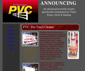 pvcprovinylcleaner.com: PVC Pro Vinyl Cleaner
An advanced powerful cleaner specifically formulated for Vinyl Fence, Deck & Railing that completely removes GRAFFITI (including ink, permanent marker, paint, stain.  Also removes unsightly stubborn stains (oil, grease, rubber tire marks, rust, and more)