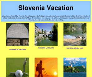 slovenia-vacation.com: SLOVENIA VACATION - SLOVENIA - SLOVENIA HOLIDAY - SLOVENIEN - SLOVENIAN HOLIDAYS - SLOVENIA SPA - SLOVENIA WELLNESS - SLOVENIA TOURISM - SLOVENIA VACATION - SLOVENIA SKIING - SLOVENIA THERMAL
Holiday homes & rental rooms and apartments direct from owners. Skiing or relaxing thermal spa and wellness. We welcome you to search for your ideal holiday accommodation. If you are looking for Adriatic cost holidays we are your best choice. Find your Slovenian Vacation. Self catering villa and apartment in Slovenia, holiday home apartment and villa vacation rentals in Slovenia. Direct booking with owner or hotel. Owner direct vacation rentals.