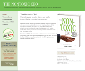 nontoxicceo.com: Non-Toxic CEO
The business book, Nontoxic CEO, Protecting your people, planet and profits through better chemical management, by Mark Wysong CEO of Dolphin Software, is the first book to explain the new business solution of Compliance-Side Total Chemical Management (CSTCM). The book outlines how any of the 3 million U.S. businesses that must comply with EHS regulations can capture unimagined savings better chemical management.