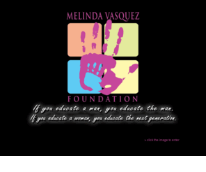 themelindavasquezfoundation.org: The Melinda Vasquez Foundation
Helping alleviate the hardships that deter many single mothers from continuing their education in the community college level. If you educate a man, you educate the man.  If you educate a woman, you educate the next generation.