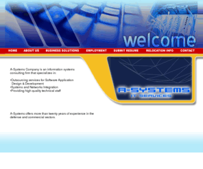 a-systemsco.com: A-Systems - Home
A-Systems Company is an information 
                                systems
                                consulting firm that specializes in:
                              •Outsourcing services for 
                                Software Application
                                  Design & Development
                                •Systems Integration
                                •Providing high quality technical 
                                staff
                            A-Systems offers more 
                              than twenty years of experience in the defense and 
                              commercial sectors. 