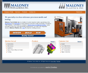 maloneycos.com: Welcome | Maloney Tool & Mold, Inc.
Maloney Tool & Mold, Inc. is a builder of custom injection molds, specializing in the development and fabrication of close-tolerance precision molds and tooling. Founded in 1989, Maloney Tool & Mold, Inc employs a diverse team of skilled technicians, ready and able to meet your most demanding requirements. Our other fully integrated division, Maloney Plastics, Inc. runs the injection molding process.