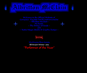 albrittonmcclain.com: Enter Albritton McClain
Experienced Film Composer, Songwriter, Vocalist, Bassist, Keyboard & Drum Programmer, 48 Track Digital Recording Studio: (Audio Magic), Band: (Albritton McClain & The Bridge of Souls), also Graphic Art & Web Design