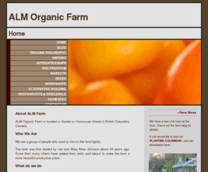 almfarms.org: ALM Organic Farm
ALM Farm is located on Vancouver Island in Sooke, providing fresh, certified organic produce to the end consumer and restaurant or wholesaler, as well as providing consulting services and apprenticeship opportunities.