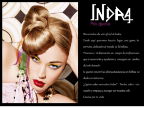 indrapeluqueria.es: indra peluqueria
Es una peluquera vanguardista, joven, inconformista, moderna, que progresa y se adapta dia a da a los nuevos tiempos.
Personalizamos nuestros trabajos, porque cada persona es nica y especial,  y as queremos que se sientan nuestros clientes. Cuidamos los detalles al mximo, procurando que nuestros trabajos sean perfectos, es imprescindible para que un estilo sea cmodo y fcil de peinar.
Disponemos del equipo humano ms profesional y los ltimos avances en tcnicas y aparatologa con el fin de que en una sola visita podamos satisfacer todas tus necesidades.
Trabajamos con cita previa, para garantizarte que sers atendido con la mayor brevedad posible, porque el tiempo es oro.
Por todo esto llevamos ya una dcada en el sector ofreciendo nuestros servicios