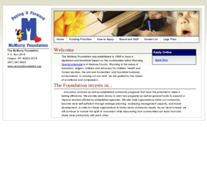 mcmurryfoundation.org: The McMurry Foundation
The McMurry Foundation was established in 1998 to have a significant and beneficial impact on the communities within Wyoming. Special emphasis is in Natrona County, Wyoming in the areas of education, religion, children and advocacy for children, health and human services, the arts and humanities and favorable business environments. In carrying out our work, we are guided by the values of excellence and compassion.