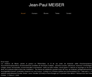 meiser-jp.com: Jean-Paul Meiser - Artiste
Artiste peintre mais aussi graveur, scultpteur, photographe, Jean Paul Meiser réalise également des installations. Jean Paul Meiserravaille différentes techniques comme 
les coulures,le collage,le recyclage,les emballages, le grillage, la gravure taille douce.