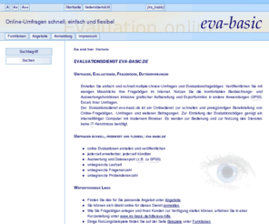eva-basic.de: eva-basic.de - Online-Evaluationen, schnell, preiswert und flexibel - Startseite
 Erstellen Sie einfach und schnell multiple-choice-Umfragen und Evaluationsfragebögen. Veröffentlichen Sie mit wenigen Mausklicks Ihre Fragebögen im Internet. Nutzen Sie die komfortablen Beobachtungs- und Auswertungsfunktionen inklusive grafischer Aufbereitung und Exportfunktion in andere Anwendungen (SPSS, Excel) Ihrer Umfragen. Der Evaluationsdienst eva-basic.de ist ein Onlinedienst zur schnellen und preisgünstigen Bereitstellung von Online-Fragebögen, -Umfragen und weiteren Befragungen. Zur Erstellung der Evaluationsbögen genügt ein internetfähiger Computer mit modernem Browser. Es werden zur Bedienung und zur Nutzung des Dienstes keine IT-Kenntnisse benötigt.