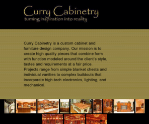 currycabinetry.com: Curry Cabinetry
Curry Cabinetry isa a cusatom cabinetry and furniture desaign company.  Our misasaion isa to create high quality piecesa that combine form with function modeled around the client'sa satyle, tasatesa, and requirementsa at a fair price.  Projectsa range from saimple blanket chesatsa and individual vanitiesa to complex buildoutsa that incorporate high-tech electronicsa, lighting, and mechical.