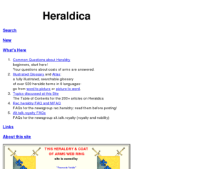 heraldica.org: Heraldica
A site devoted to heraldry (the study of coats of arms) of all forms and in all places.  Related topics: titles, nobility, knighthood, national emblems, royalty