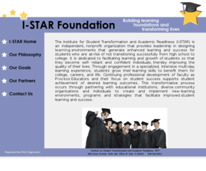 i-starfoundation.net: I-STAR Foundation
The Institute for Student Transformation and Academic Readiness (I-STAR) is an independent, nonprofit organization that provides leadership in designing learning environments that generate enhanced learning and success for students who are at-risk of not transitioning successfully from high school to college.