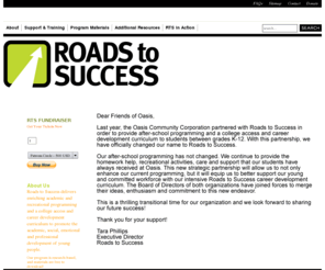 oasiskidsonline.com: Roads to Success
Roads to Success (RTS) is a guidance program celebrating our fifth year of service in partnership with schools and youth-service organizations. RTS helps young people forge connections between their school experiences and their aspirations for adulthood — beginning in the seventh grade, as an ongoing part of their middle and high school experience.