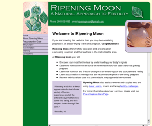 ripeningmoon.com: Ripening Moon - A Natural Approach to Fertility
Ripening Moon provides supportive and non-judgemental preconception 
	and fertility counseling to women and couples in the Seattle-metro area.  This site includes descriptions
	of services and care.