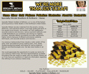 goldrefiners.com: Precious Metal Refiners, Recyclers, Buyers, Smelters of Gold, Silver, Platinum, Palladium and Rhodium. Gold Refiner, Platinum Refiner, Silver Refiner, Gold Refining, Platinum Refining, Silver Refining. Platinum thermocouple wire, silver scrap, gold jewelry scrap. Sell gold, silver and platinum.
Specialty Metals Smelters & Refiners LLC, a precious metal recycler serving a wide variety of industries for more than 25 years specializing in Gold, Silver, Platinum, Palladium and Rhodium refining, recycling, recovery, smelting and buying. A gold, silver, platinum, palladium buyers, smelters, refiners. Buyers for all precious metal scrap of gold, silver, platinum and more.