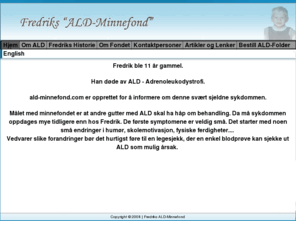 ald-minnefond.com: Fredriks ALD-Minnefond
Fredrik ble 11 år gammel.Han døde av ALD - Adrenoleukodystrofi.
ald-minnefond.com er opprettet for å informere om denne svært sjeldne sykdommen. Målet med minnefondet er at andre gutter med ALD skal ha håp om behandling. Da må sykdommen oppdages mye tidligere enn hos Fredrik. De første symptomene er veldig små. Det starter med noen små endringer i humør, skolemotivasjon, fysiske ferdigheter.... 
Vedvarer slike forandringer bør det hurtigst føre til en legesjekk, der en enkel blodprøve kan sjekke ut ALD som mulig årsak.