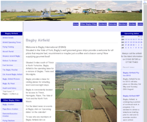 flyingsolutions.co.uk: Bagby Airfield
Bagby Airfield . Welcome to Bagby International (EGNG), Situated in the Vale of York, Bagbys well groomed grass strips provide a welcome for all pilots that require fuel, nourishment or maybe just a coffee and a bacon sarny! Now supplying gourmet food! .