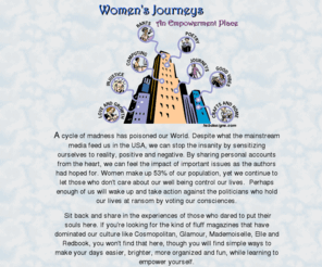 womensjourneys.com: Women's Journeys - An Empowerment Place
Women's Journeys is Helping people find Self Empowerment and LOVE through Global Sharing of Experiences plus points to many outside links to other Empowering Resources. Search the site sections, such as Computing, Free Post Cards, Good Vibes, Crafts and Home Ideas, Injustice, Poetry, Rants, Quotes and Journeys with many important Topics within. Unlike Cosmopolitan, Glamour, Mademoiselle, Elle, Marie Claire, Woman's Journal and Redbook, this site touches where many people refuse to dwell, at the core of Real Life Issues while offering solutions to live a more positive life.