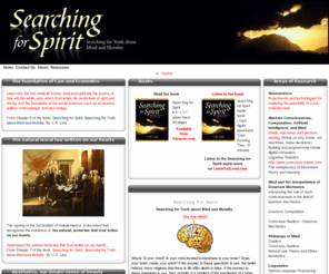 searchingforspirit.org: Searching For Spirit
Searching For Spirit. Searching for truth about mind and morality. Where IS your mind? Is your mind located somewhere in your brain? Does your brain create your mind? If the answer to these questions is yes, the belief held by many religions that there is life after death is false. If the answer to these questions is yes, then morality is a product of the functioning of a brain, and the belief that there is an absolute morality is false. 