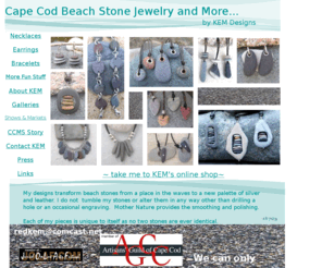 kemdesigns.net: Cape Cod beach stone jewelry by KEM DESIGNS
Cape Cod Beach stone jewelry by KEM Designs My designs transform beach stones from a place in the waves to a new palette of silver and leather. I do not tumble my stones or alter them in any way other than drilling a hole or an occasional engraving. Mother Nature provides the smoothing and polishing. Each of my pieces is unique to itself as no two stones are ever identical.