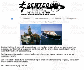 semtecmaritime.com: Semtec Maritime - Marine Electrical Installations, Marine Electrical Engineering
Semtec Maritime is a independent and detached consult and installations company in the electric industry with a wide knowledge of all parts of the electric area.  The company started in 1990 and have now developed into a company with good resources that can offer complete services from idea to ready construction.  Our objective is to be a secure and  reliable supplier in all projects. We can take responsibility for a construction from beginning to end, i.e. , we plan, construct and perform all kinds of electrical installations.  New installations, maintenance and service is in our programme. Our commissions is mainly for the shipping industry in Asia, Caribbean and Europe were we conduct electrical ship installations, service and repair. We also do marine automation and interiors.