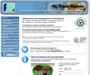 frank-masson.de: Fa. Frank Masson
Erkennen, bewerten und Sanieren von Feuchte- und (Schimmel)Pilzschäden an Gebäuden. Werterhaltung und Gesundheitsschutz der Bewohner. Sanieren von Schimmel, Hausschwamm, Hausbock ohne chemische Keule.