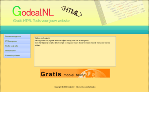 godeal.nl: Godeal.NL - De leukste HTML webtools voor jouw eigen site
Godeal.nl is een site vol leuke HTML tools voor jouw site, denk hierbij aan Contact systeem, Ip weergeven, Datum weergeven, Radio systeempje etc..