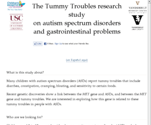 tummy-troubles.org: The Tummy Troubles research study on autism and gastrointestinal problems :: Tummy-Troubles.org
A research study about autism spectrum disorders and gastrointestinal problems,
	now recruiting participants at Children's Hospital Los Angeles and Vanderbilt University.