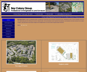 baycolonygroup.com: Bay Colony Group - Civil Engineering, Land Surveying, Land Planning, Landscape Architecture Services
Bay Colony Group, located in Foxborough, Massachusetts, is a leader in providing high-quality civil engineering, land planning, land surveying and landscape architecture services.  Celebrating more than 38 years of operation, we are the oldest locally grown firm offering such services in Norfolk County.  We have developed a style of operation that emphasizes a team approach and close involvement by our project managers; clients deal with the same project managers and a handpicked team of in-house experts throughout project involvement.