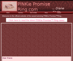 pinkiepromisering.com: www.pinkiepromisering.com
Inspired by my journey through breast cancer in 2007, I created the PINKie Promise(TM) Ring as a reminder that no matter what challenges you face in life, you are never alone. The PINKie Promise(TM) Ring displays two linking awareness ribbons cast in 14K rose gold, finished with a coin edge and paved with diamonds...available exclusively on www.pinkiepromisering.com.