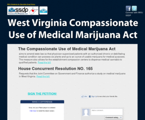 sensiblewv.org: Support the West Virginia Compassionate Use of Medical Marijuana Act
The Act aims to amend WV law so that physician-supervised patients with an authorized chronic or debilitating 	medical condition can possess six plants and up to an ounce of usable marijuana for medical purposes. Italso allows for compassion centers to dispense medical cannabis to qualified patients.