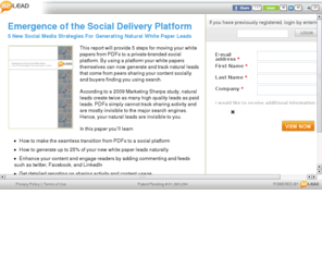 socialwhitepaper.com: Emergence of the Social Delivery Platform | B2Lead
This report will provide 5 steps for moving your white papers from PDFs to a private-branded social platform.  By using a platform your white papers themselves can now  generate and track natural leads that come from peers sharing your content socially and buyers finding you using search. 
According to a 2009 Marketing Sherpa study, natural leads create twice as many high quality leads as paid leads.   PDFs simply cannot track sharing activity and are mostly invisible to the major search engines.  Hence, your natural leads are invisible to you.

In this paper you’ll learn

 How to make the seamless transition from PDFs to a social platform
 How to generate up to 25% of your new white paper leads naturally
 Enhance your content and engage readers by adding commenting and feeds such as twitter, Facebook, and LinkedIn
 Get detailed reporting on sharing activity and content usage


