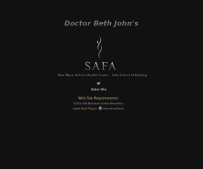 thesafacenter.com: Doctor Beth John's The Safa Center / New Wave Holistic Health Center / Safa School of Healing / Dr Beth John
Dr Beth John New Wave holistic Health Center, founded by Doctor Beth John, offering a profound healing experience. Dr Beth John, a licensed chiropractor in New York State, has aquired skills that can enrich every aspect of your life. Her work is called Safa. Safa is a method anyone can learn to relieve pain, heal their body and others, enhance relationships, and more. This method combines the ancient understandings of the Hawaiians with modern science resulting in a diverse system that can be applied to improve most any area of your life. Dr Beth John and the New Wave Holistic Health Center also offers nutritional analysis, energetic balancing and a variety of Edgar Cayce products and devices.