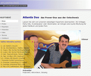 atlantisduo.ch: ATLANTIS DUO
Atlantis Duo  das Power-Duo aus der Ostschweiz  
Lassen Sie sich von unserem vielseitigen Repertoire überraschen. Ob Schlager, Party-Hits, Rockklassiker oder Oberkrainer, wir bringen eine bunte Mischung für jedes Publikum und jedes Fest.