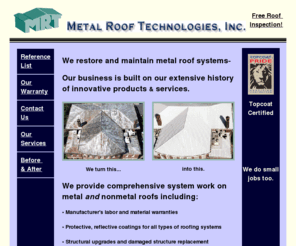 mrtwest.com: Metal Roof Restoration, Rejuvenation, Repair, Replacement, Maintenance, 
Coating and Roofing.
Metal Roof Technologies repairs and restores leaking roofs.  Innovative products and services for maintaining all types of roof systems.