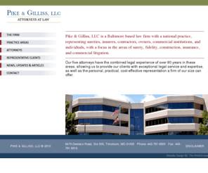 pikegillis.com: PIKE & GILLISS, LLC - Law firm focusing in surety, fidelity, construction, insurance, and commercial litigation in Baltimore, Maryland
Pike & Gilliss, LLC is a Baltimore based law firm with a national practice, representing sureties, insurers, contractors, owners, commercial institutions, and individuals, with a focus in the areas of surety, fidelity, construction, insurance, and commercial litigation.