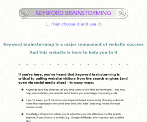 keywordbrainstorming.com: Help with keyword brainstorming - tools, and totally free tutorial
Start with keyword brainstorming for your site concept, then go on to choosing them and using them...