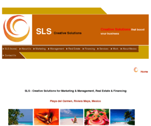 slsmx.com: SLS
Creative solutions for, marketing, management, real estate, financing, playa del carmen, riviera, mexico  administration, advertising, branding, condo, condominiums, condos, finance, financing, homes, investment, land, luxury, managing, marketing, mortgage broker, mortgage companies, mortgages, loan, playa del carmen, playa del carmen condo, playa del carmen condos, playa del carmen mexico, playa del carmen real estate, properties, real estate, realestate management, realestate marketing, realtors, riviera maya mexico, sales, strategy