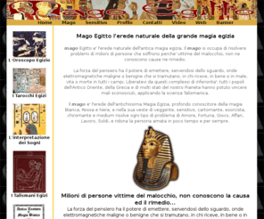 magoegitto.com: Mago Egitto l'erede naturale della grande magia egizia
Il Mago Egitto,veggente,sensitivo,cartomante,esorcista,medium,chiromante,risolve i vostri problemi di amore,fortuna,gioco,affari,lavoro,soldi