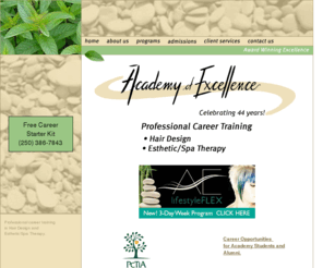 academyofexcellencevictoria.com: Academy of Excellence Hair School and Esthetic/Spa Therapy School Victoria BC
The Academy of Excellence’s mission is to pursue the path of excellence in hair design & esthetic/spa therapy with a commitment to the highest standards in training and service. This site is dedicated to providing prospective students information on our two programs, Hair Design & Esthetic/Spa Therapy.  The site includes information on our school history, program curriculums, admissions requirements, instructors, tuition, funding options, treatments learned, client services, study periods, start dates, career options, where our graduates are and industry job postings.