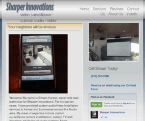 sharperinnovations.net: Sharper Innovations
Design, sales, and custom installation of commercial and residential audio and video equipment. Owned and operated by Shawn Harper over 12 years in Austin! Custom TV wall-mounting, home theater, whole-house audio, and custom remote programming are our specialties.